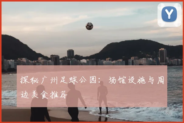 探秘广州足球公园：场馆设施与周边美食推荐