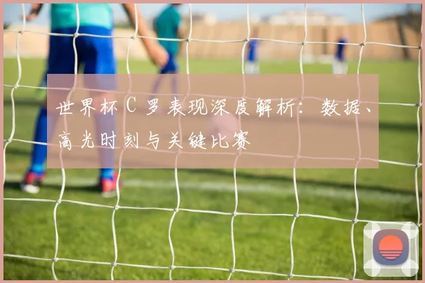 世界杯 C 罗表现深度解析：数据、高光时刻与关键比赛