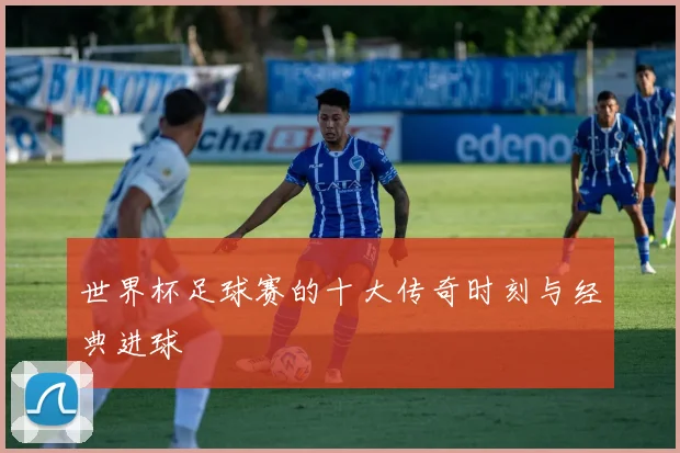 世界杯足球赛的十大传奇时刻与经典进球