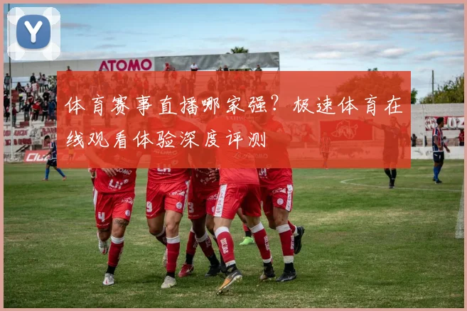 体育赛事直播哪家强?极速体育在线观看体验深度评测