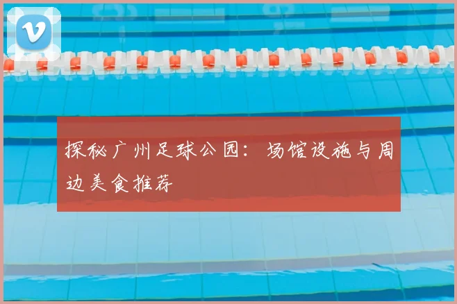 探秘广州足球公园:场馆设施与周边美食推荐