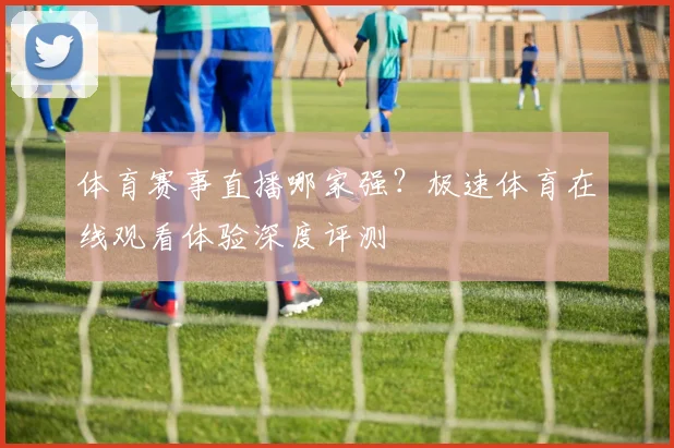 体育赛事直播哪家强？极速体育在线观看体验深度评测
