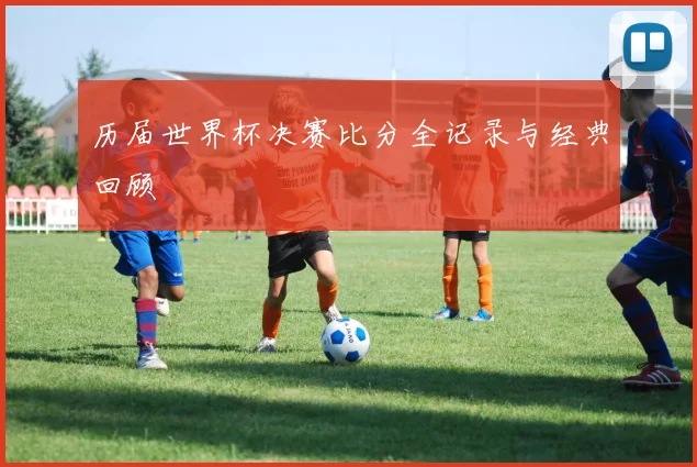 历届世界杯决赛比分全记录与经典回顾