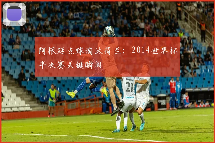 阿根廷点球淘汰荷兰:2014世界杯半决赛关键瞬间