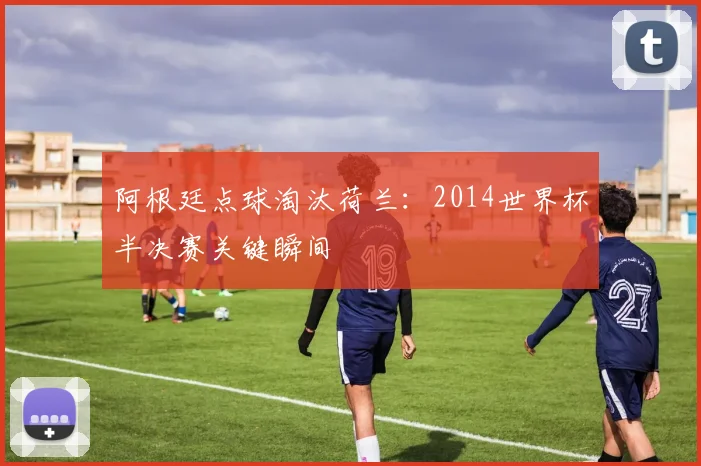阿根廷点球淘汰荷兰：2014世界杯半决赛关键瞬间